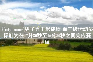 忻州男子五千米成绩-而三级运动员标准为在17分30秒至16分30秒之间完成赛程