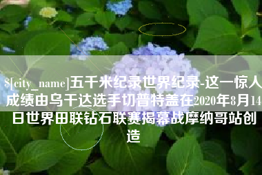 忻州五千米纪录世界纪录-这一惊人成绩由乌干达选手切普特盖在2020年8月14日世界田联钻石联赛揭幕战摩纳哥站创造