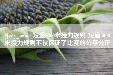 忻州短道5000米接力规则-短道5000米接力规则不仅保证了比赛的公平公正