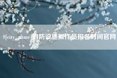忻州消防设施操作员报名时间官网