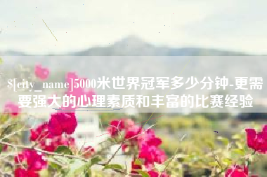 忻州5000米世界冠军多少分钟-更需要强大的心理素质和丰富的比赛经验