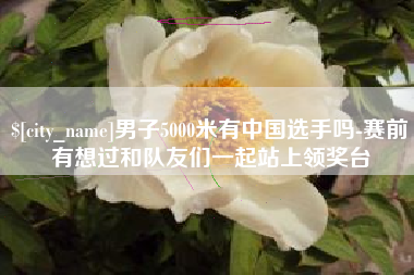 忻州男子5000米有中国选手吗-赛前有想过和队友们一起站上领奖台