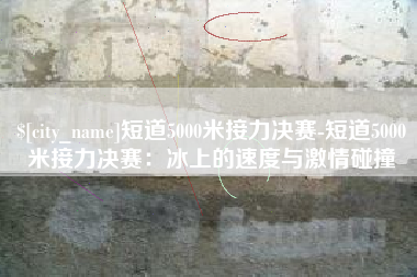 忻州短道5000米接力决赛-短道5000米接力决赛：冰上的速度与激情碰撞