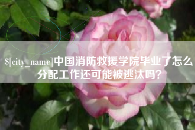 忻州中国消防救援学院毕业了怎么分配工作还可能被逃汰吗？