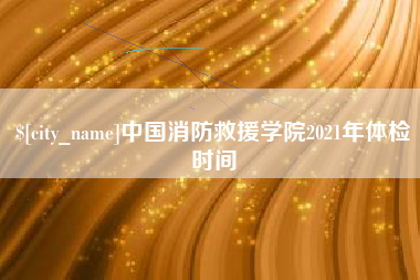 忻州中国消防救援学院2021年体检时间