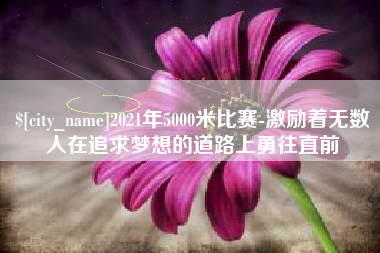 忻州2021年5000米比赛-激励着无数人在追求梦想的道路上勇往直前