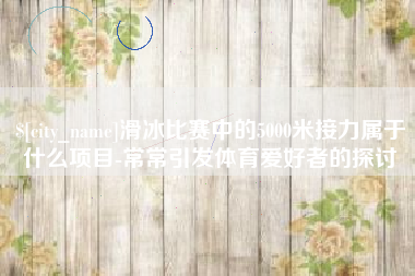 忻州滑冰比赛中的5000米接力属于什么项目-常常引发体育爱好者的探讨