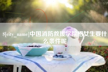 忻州中国消防救援学院招女生要什么条件呢