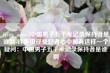忻州中国男子五千米记录保持者是谁啊-许多田径爱好者心中都有这样一个疑问：中国男子五千米记录保持者是谁啊