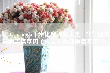 忻州5千米比赛视频大全-“V”通常与病毒癌基因（V-onc）和细胞癌基因（C-onc）相关