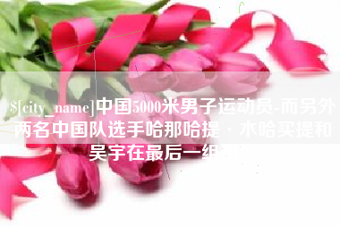 忻州中国5000米男子运动员-而另外两名中国队选手哈那哈提·木哈买提和吴宇在最后一组出场