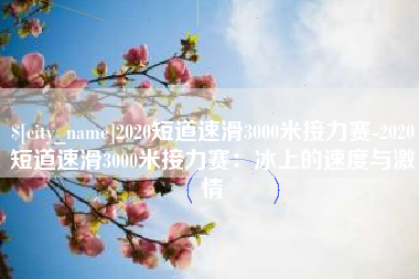 忻州2020短道速滑3000米接力赛-2020短道速滑3000米接力赛：冰上的速度与激情