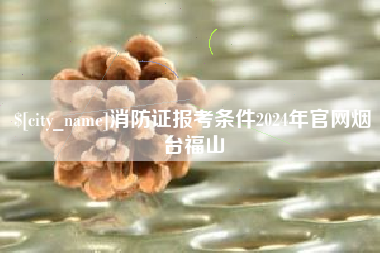 忻州消防证报考条件2024年官网烟台福山