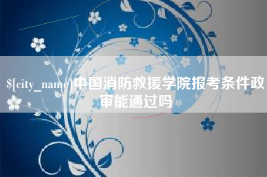 忻州中国消防救援学院报考条件政审能通过吗